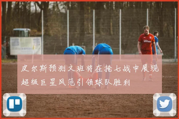 皮尔斯预测文班将在抢七战中展现超级巨星风范引领球队胜利