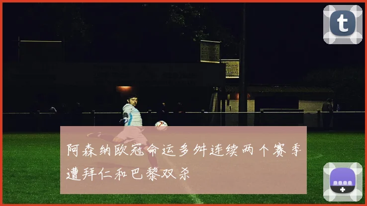 阿森纳欧冠命运多舛连续两个赛季遭拜仁和巴黎双杀