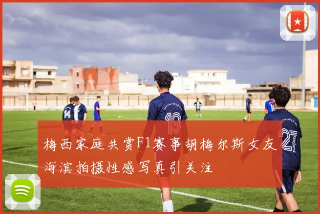 梅西家庭共赏F1赛事胡梅尔斯女友海滨拍摄性感写真引关注