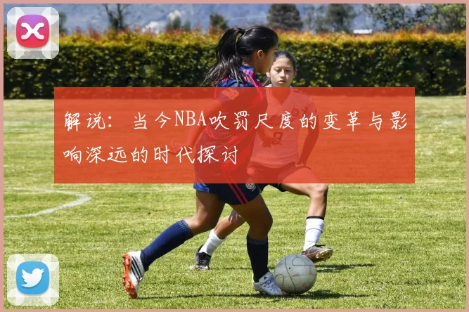 解说：当今NBA吹罚尺度的变革与影响深远的时代探讨