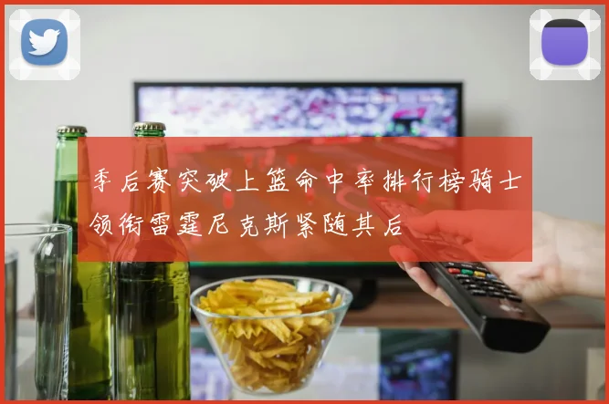 季后赛突破上篮命中率排行榜骑士领衔雷霆尼克斯紧随其后