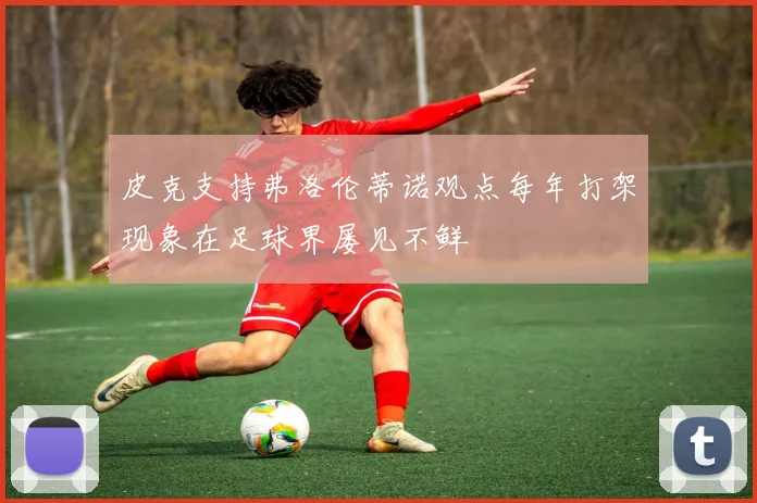 皮克支持弗洛伦蒂诺观点每年打架现象在足球界屡见不鲜