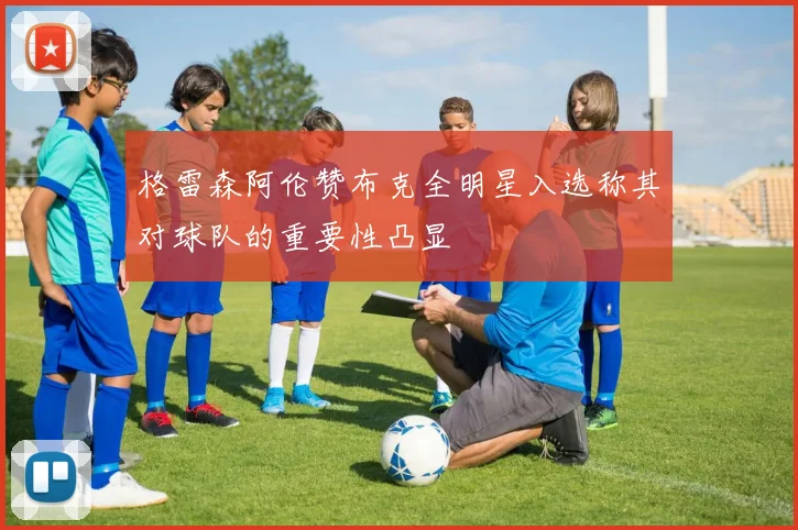 格雷森阿伦赞布克全明星入选称其对球队的重要性凸显