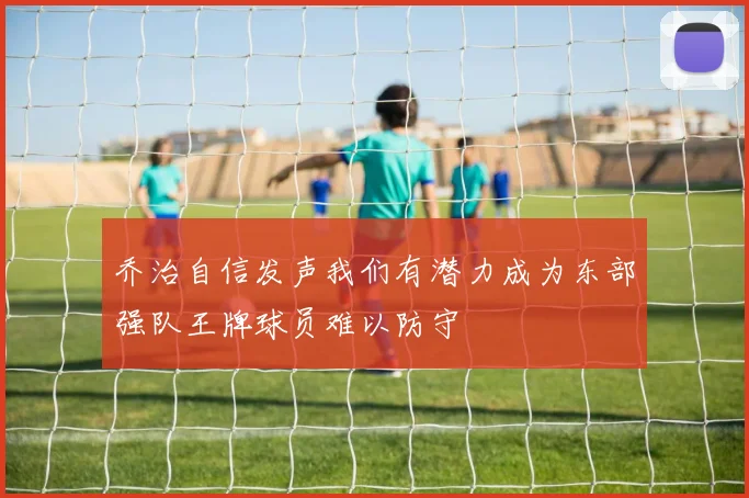 乔治自信发声我们有潜力成为东部强队王牌球员难以防守