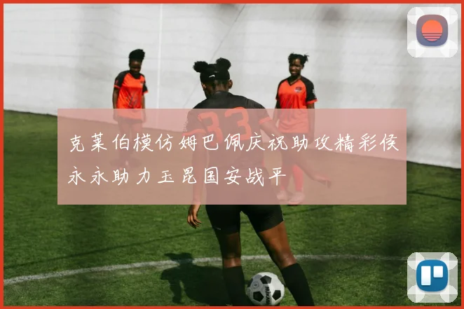 克莱伯模仿姆巴佩庆祝助攻精彩侯永永助力玉昆国安战平