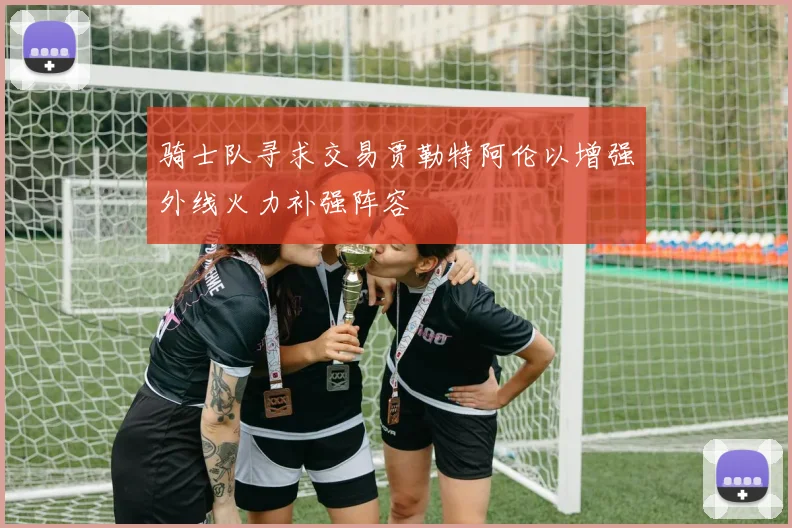 骑士队寻求交易贾勒特阿伦以增强外线火力补强阵容
