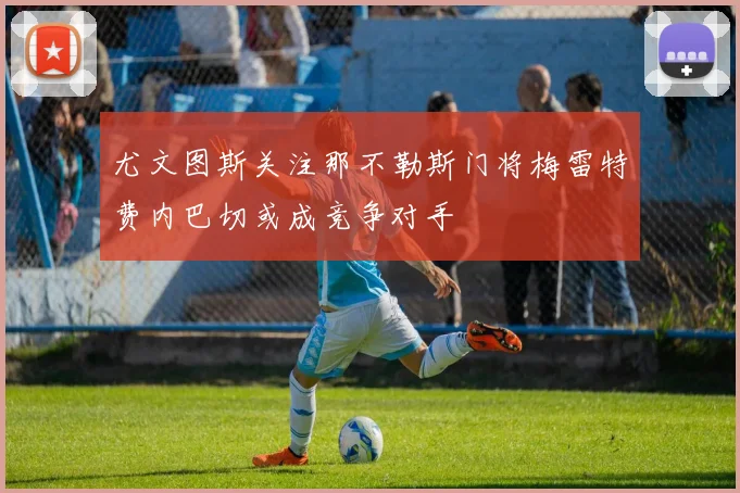 尤文图斯关注那不勒斯门将梅雷特费内巴切或成竞争对手