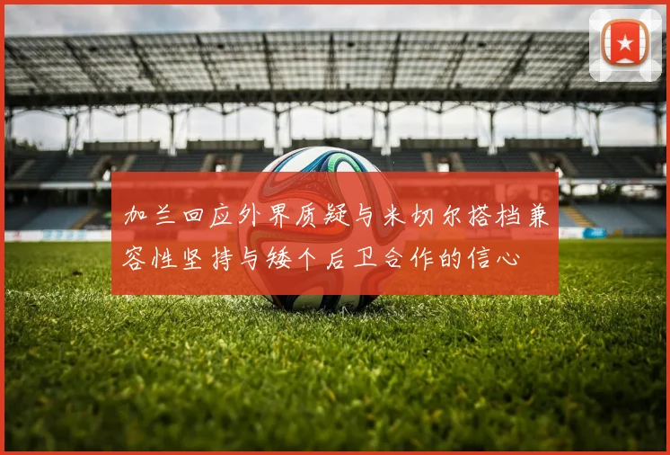 加兰回应外界质疑与米切尔搭档兼容性坚持与矮个后卫合作的信心