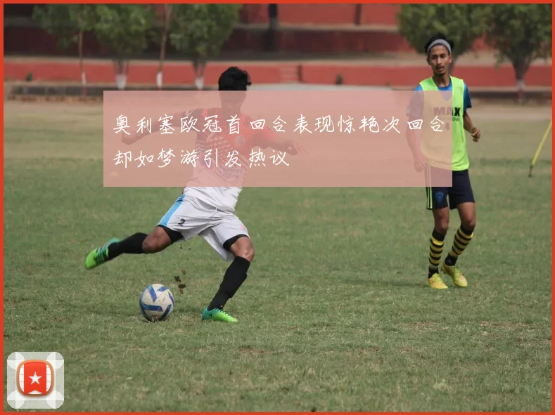 奥利塞欧冠首回合表现惊艳次回合却如梦游引发热议