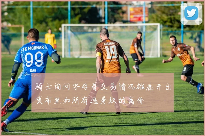 骑士询问字母哥交易情况雄鹿开出莫布里加所有选秀权的高价