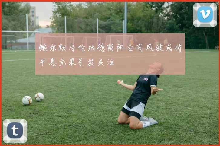 鲍尔默与伦纳德阴阳合同风波或将平息无果引发关注