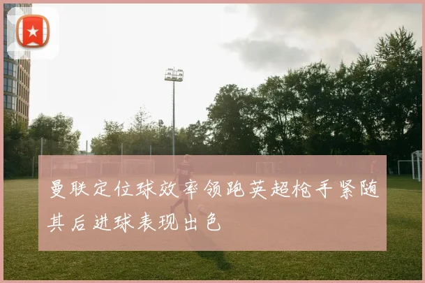 曼联定位球效率领跑英超枪手紧随其后进球表现出色