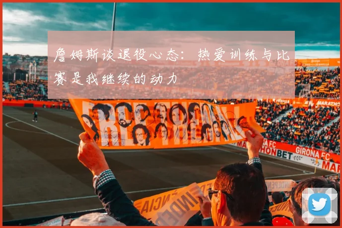 詹姆斯谈退役心态：热爱训练与比赛是我继续的动力