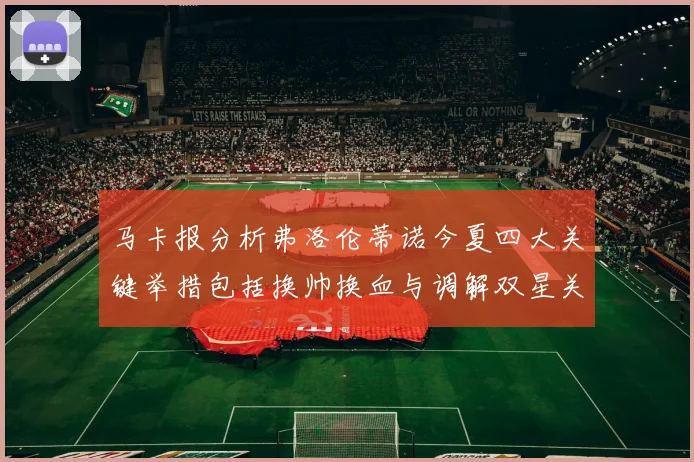 马卡报分析弗洛伦蒂诺今夏四大关键举措包括换帅换血与调解双星关系