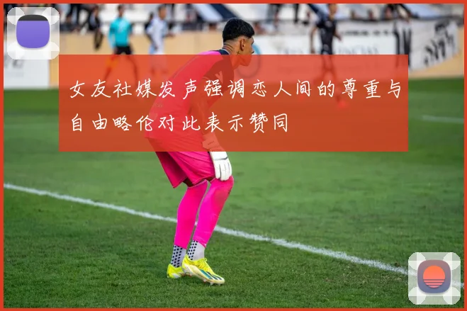 女友社媒发声强调恋人间的尊重与自由略伦对此表示赞同